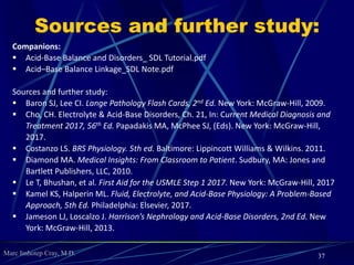 Marc Imhotep Cray, M.D.
 Clinical Manifestations Sx in acute respiratory alkalosis are related
to ↓ cerebral blood flow (light-headedness, anxiety, paresthesias,
numbness about mouth, tingling in distal extremities,
hyperventilation); may also cause cardiac arrhythmias
Lab findings: Increased pH, decreased PCO2, decreased HCO-
3
 Treatment Acute hyperventilation syndrome from anxiety can be
treated by breathing into paper bag to increase PCO2; otherwise, treat
underlying cause (ie, sepsis or pneumonia)
 Notes
 Acute compensation: 2 mEq/L HCO-
3 decrease for every 1 mm
Hg PCO2 decrease
 Chronic compensation: 5 mEq/L HCO-
3 decrease for every 10
mm Hg PCO2 decrease
37
 