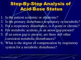 Marc Imhotep Cray, M.D.
Step-By-Step Analysis of
Acid-Base Status
1. Is the patient acidemic or alkalemic?
2. Is the primary disturbance respiratory or metabolic?
3. For a respiratory disturbance, is it acute or chronic?
4. For metabolic acidosis, is an anion gap present?
5. If an anion gap is present, are there still other
coexistent metabolic disturbances?
6. What is the degree of compensation by respiratory
system for a metabolic disturbance?
38
 