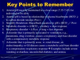 Marc Imhotep Cray, M.D.
Key Points to Remember
1. Arterial pH must be maintained in a close range (7.35-7.45) for
individual to be alive
2. Arterial pH is based on relationship of plasma bicarbonate (HCO−
3)
to carbon dioxide tension (Pco2 )
3. Simplify Henderson–Hasselbach equation to: pH = HCO−
3 / Pco2
4. Metabolic disorder = ∆ HCO−
3 = kidney = slow response
5. Respiratory disorder = ∆ Pco2 = lung = fast response
6. A disorder that is primarily associated w ventilation, e.g.,
pneumonia, drug overdose, causes a respiratory acid-base disorder
with a compensatory metabolic response
7. A disorder that is primarily assoc. w. renal disease, an
endocrinopathy, or GI disease causes a metabolic acid-base disorder
w a compensatory respiratory response Examples include severe
vomiting or diarrhea; uncontrolled diabetes; and uremia
39
 