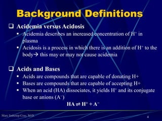 Marc Imhotep Cray, M.D.
Background Definitions
4
 Acidemia versus Acidosis
 Acidemia describes an increased concentration of H+ in
plasma
 Acidosis is a process in which there is an addition of H+ to the
body this may or may not cause acidemia
 Acids and Bases
 Acids are compounds that are capable of donating H+
 Bases are compounds that are capable of accepting H+
 When an acid (HA) dissociates, it yields H+ and its conjugate
base or anions (A−)
HA ⇌ H+ + A−
 