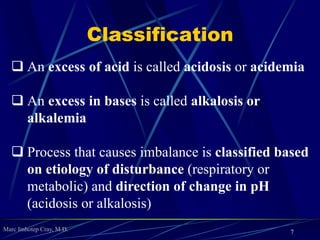 Marc Imhotep Cray, M.D.
Classification
 An excess of acid is called acidosis or acidemia
 An excess in bases is called alkalosis or
alkalemia
 Process that causes imbalance is classified based
on etiology of disturbance (respiratory or
metabolic) and direction of change in pH
(acidosis or alkalosis)
7
 