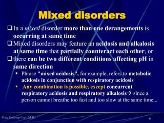 Marc Imhotep Cray, M.D.
Mixed disorders
In a mixed disorder more than one derangements is
occurring at same time
Mixed disorders may feature an acidosis and alkalosis
at same time that partially counteract each other, or
there can be two different conditions affecting pH in
same direction
 Phrase "mixed acidosis", for example, refers to metabolic
acidosis in conjunction with respiratory acidosis
 Any combination is possible, except concurrent
respiratory acidosis and respiratory alkalosis since a
person cannot breathe too fast and too slow at the same time...
9
 