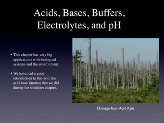 Acids, Bases, Buffers,
                Electrolytes, and pH

•
 This chapter has very big
   applications with biological
   systems and the environment.

•
 We have had a good
   introduction to this with the
   acid-base titration that we did
   during the solutions chapter.




                                     Damage from Acid Rain
 