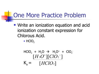 One More Practice Problem Write an ionization equation and acid ionization constant expression for Chlorous Acid. HClO 2 HClO 2   +  H 2 O     H 3 O +   +  ClO 2 - K a  =  