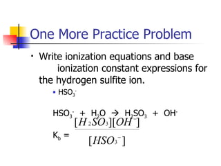 One More Practice Problem Write ionization equations and base  ionization constant expressions for the hydrogen sulfite ion. HSO 3 - HSO 3 -   +  H 2 O     H 2 SO 3   +  OH - K b  =  