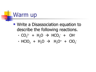 Warm up Write a Disassociation equation to describe the following reactions. CO 3 2-  +  H 2 O     HCO 3 -   +  OH - HClO 2   +  H 2 O     H 3 O +   +  ClO 2 - 