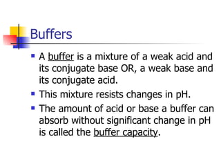 Buffers A  buffer  is a mixture of a weak acid and its conjugate base OR, a weak base and its conjugate acid. This mixture resists changes in pH. The amount of acid or base a buffer can absorb without significant change in pH is called the  buffer capacity . 