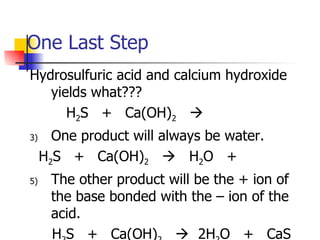 One Last Step Hydrosulfuric acid and calcium hydroxide yields what???   H 2 S  +  Ca(OH) 2      One product will always be water. H 2 S  +  Ca(OH) 2      H 2 O  +  The other product will be the + ion of the base bonded with the – ion of the acid. H 2 S  +  Ca(OH) 2      2H 2 O  +  CaS 