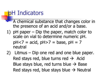 pH Indicators A chemical substance that changes color in the presence of an acid and/or a base. 1) pH paper – Dip the paper, match color to scale on vial to determine numeric pH. pH<7 = acid, pH>7 = base, pH = 7 neutral 2)  Litmus – Dip one red and one blue paper. Red stays red, blue turns red     Acid Blue stays blue, red turns blue    Base Red stays red, blue stays blue    Neutral 