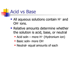 Acid vs Base All aqueous solutions contain H +  and OH -  ions. Relative amounts determine whether the solution is acid, base, or neutral Acid soln – more H +  (Hydronium ion) Basic soln- more OH - Neutral- equal amounts of each 