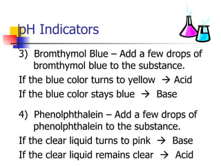 pH Indicators 3)  Bromthymol Blue – Add a few drops of bromthymol blue to the substance.  If the blue color turns to yellow    Acid If the blue color stays blue     Base 4)  Phenolphthalein – Add a few drops of phenolphthalein to the substance. If the clear liquid turns to pink     Base If the clear liquid remains clear     Acid 