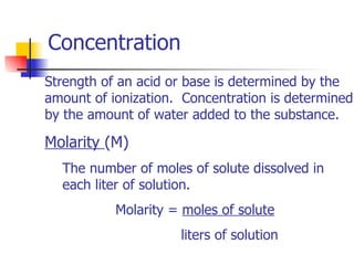 Concentration  Strength of an acid or base is determined by the amount of ionization.  Concentration is determined by the amount of water added to the substance.  Molarity  (M) The number of moles of solute dissolved in each liter of solution. Molarity =  moles of solute   liters of solution 