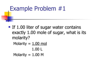 Example Problem #1 If 1.00 liter of sugar water contains exactly 1.00 mole of sugar, what is its molarity? Molarity =  1.00 mol   1.00 L Molarity = 1.00 M  