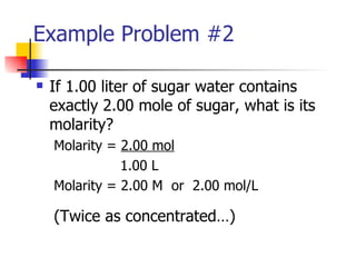 Example Problem #2 If 1.00 liter of sugar water contains exactly 2.00 mole of sugar, what is its molarity? Molarity =  2.00 mol   1.00 L Molarity = 2.00 M  or  2.00 mol/L (Twice as concentrated…) 