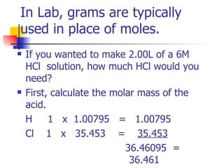 In Lab, grams are typically used in place of moles. If you wanted to make 2.00L of a 6M HCl  solution, how much HCl would you need?  First, calculate the molar mass of the acid. H  1  x  1.00795  =  1.00795 Cl  1  x  35.453  =  35.453   36.46095  =  36.461 