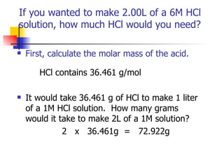 If you wanted to make 2.00L of a 6M HCl  solution, how much HCl would you need?  First, calculate the molar mass of the acid.   HCl contains 36.461 g/mol It would take 36.461 g of HCl to make 1 liter of a 1M HCl solution.  How many grams would it take to make 2L of a 1M solution? 2  x  36.461g  =  72.922g 
