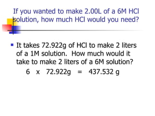 If you wanted to make 2.00L of a 6M HCl  solution, how much HCl would you need?  It takes 72.922g of HCl to make 2 liters of a 1M solution.  How much would it take to make 2 liters of a 6M solution? 6  x  72.922g  =  437.532 g 