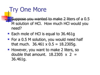 Try One More Suppose you wanted to make 2 liters of a 0.5 M solution of HCl.  How much HCl would you need? Each mole of HCl is equal to 36.461g For a 0.5 M solution, you would need half that much.  36.461 x 0.5 = 18.2305g. However, you want to make 2 liters, so double that amount.  18.2305  x  2  = 36.461g. 