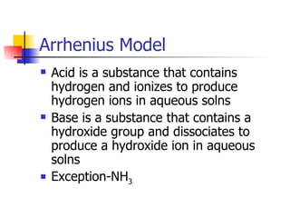 Arrhenius Model Acid is a substance that contains hydrogen and ionizes to produce hydrogen ions in aqueous solns Base is a substance that contains a hydroxide group and dissociates to produce a hydroxide ion in aqueous solns Exception-NH 3 