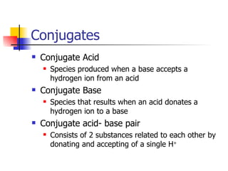 Conjugates Conjugate Acid Species produced when a base accepts a hydrogen ion from an acid Conjugate Base Species that results when an acid donates a hydrogen ion to a base Conjugate acid- base pair Consists of 2 substances related to each other by donating and accepting of a single H + 