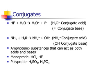 Conjugates HF + H 2 O    H 3 O +  + F -  (H 3 O +  Conjugate acid)   (F -  Conjugate base) NH 3  + H 2 0     NH 4 +   + OH -  (NH 4 +  Conjugate acid)   (OH -  Conjugate base) Amphoteric- substances that can act as both acids and bases Monoprotic- HCl, HF Polyprotic- H 2 SO 4 , H 3 PO 4 