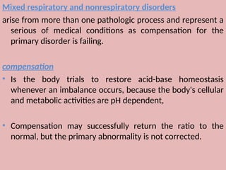Mixed respiratory and nonrespiratory disorders
arise from more than one pathologic process and represent a
serious of medical conditions as compensation for the
primary disorder is failing.
compensation
• Is the body trials to restore acid-base homeostasis
whenever an imbalance occurs, because the body's cellular
and metabolic activities are pH dependent,
• Compensation may successfully return the ratio to the
normal, but the primary abnormality is not corrected.
 