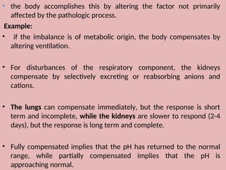 • the body accomplishes this by altering the factor not primarily
affected by the pathologic process.
Example:
• if the imbalance is of metabolic origin, the body compensates by
altering ventilation.
• For disturbances of the respiratory component, the kidneys
compensate by selectively excreting or reabsorbing anions and
cations.
• The lungs can compensate immediately, but the response is short
term and incomplete, while the kidneys are slower to respond (2-4
days), but the response is long term and complete.
• Fully compensated implies that the pH has returned to the normal
range, while partially compensated implies that the pH is
approaching normal.
 
