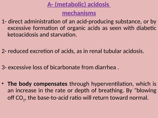 A- (metabolic) acidosis
mechanisms
1- direct administration of an acid-producing substance, or by
excessive formation of organic acids as seen with diabetic
ketoacidosis and starvation.
2- reduced excretion of acids, as in renal tubular acidosis.
3- excessive loss of bicarbonate from diarrhea .
• The body compensates through hyperventilation, which is
an increase in the rate or depth of breathing. By "blowing
off CO2, the base-to-acid ratio will return toward normal.
 