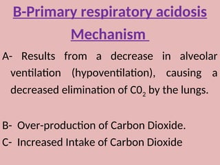 B-Primary respiratory acidosis
Mechanism
A- Results from a decrease in alveolar
ventilation (hypoventilation), causing a
decreased elimination of C02 by the lungs.
B- Over-production of Carbon Dioxide.
C- Increased Intake of Carbon Dioxide
 