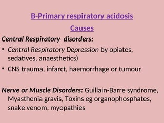 B-Primary respiratory acidosis
Causes
Central Respiratory disorders:
• Central Respiratory Depression by opiates,
sedatives, anaesthetics)
• CNS trauma, infarct, haemorrhage or tumour
Nerve or Muscle Disorders: Guillain-Barre syndrome,
Myasthenia gravis, Toxins eg organophosphates,
snake venom, myopathies
 