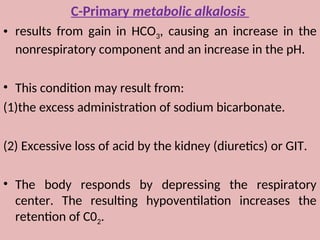 C-Primary metabolic alkalosis
• results from gain in HCO3, causing an increase in the
nonrespiratory component and an increase in the pH.
• This condition may result from:
(1)the excess administration of sodium bicarbonate.
(2) Excessive loss of acid by the kidney (diuretics) or GIT.
• The body responds by depressing the respiratory
center. The resulting hypoventilation increases the
retention of C02.
 