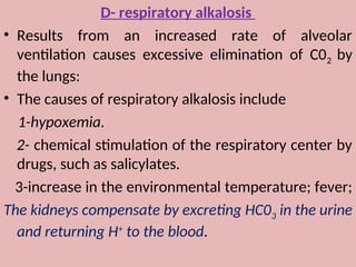 D- respiratory alkalosis
• Results from an increased rate of alveolar
ventilation causes excessive elimination of C02 by
the lungs:
• The causes of respiratory alkalosis include
1-hypoxemia.
2- chemical stimulation of the respiratory center by
drugs, such as salicylates.
3-increase in the environmental temperature; fever;
The kidneys compensate by excreting HC03 in the urine
and returning H+
to the blood.
 