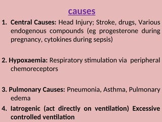 causes
1. Central Causes: Head Injury; Stroke, drugs, Various
endogenous compounds (eg progesterone during
pregnancy, cytokines during sepsis)
2. Hypoxaemia: Respiratory stimulation via peripheral
chemoreceptors
3. Pulmonary Causes: Pneumonia, Asthma, Pulmonary
edema
4. Iatrogenic (act directly on ventilation) Excessive
controlled ventilation
 