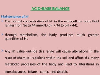 ACID-BASE BALANCE
Maintenance of H+
 The normal concentration of H+
in the extracellular body fluid
ranges from 36 to 44 nmol/L (pH 7.34 to pH 7.44).
 through metabolism, the body produces much greater
quantities of H+
.
 Any H+
value outside this range will cause alterations in the
rates of chemical reactions within the cell and affect the many
metabolic processes of the body and lead to alterations in
consciousness, tetany, coma, and death.
 