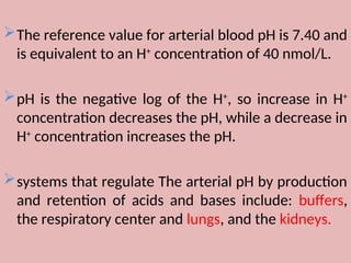 The reference value for arterial blood pH is 7.40 and
is equivalent to an H+
concentration of 40 nmol/L.
pH is the negative log of the H+
, so increase in H+
concentration decreases the pH, while a decrease in
H+
concentration increases the pH.
systems that regulate The arterial pH by production
and retention of acids and bases include: buffers,
the respiratory center and lungs, and the kidneys.
 