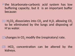 the bicarbonate-carbonic acid system has low
buffering capacity, but it is an important buffer
because:
(1) H2C03 dissociates into C02 and H20, allowing C02
to be eliminated by the lungs and disposing of
H+
as water.
(2)changes in C02 modify the (respiratory) rate.
(3) HC03 concentration can be altered by the
kidneys.
 