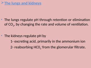 The lungs and kidneys
• The lungs regulate pH through retention or elimination
of CO2, by changing the rate and volume of ventilation.
• The kidneys regulate pH by
1- excreting acid, primarily in the ammonium ion
2- reabsorbing HC03
-
from the glomerular filtrate.
 