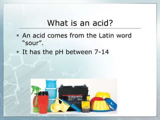 What is an acid? 
 An acid comes from the Latin word 
“sour”. 
 It has the pH between 7-14 
 