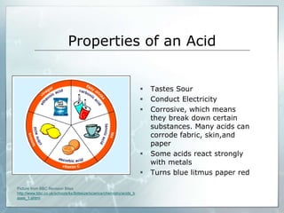 Properties of an Acid 
 Tastes Sour 
 Conduct Electricity 
 Corrosive, which means 
they break down certain 
substances. Many acids can 
corrode fabric, skin,and 
paper 
 Some acids react strongly 
with metals 
 Turns blue litmus paper red 
Picture from BBC Revision Bites 
http://www.bbc.co.uk/schools/ks3bitesize/science/chemistry/acids_b 
ases_1.shtml 
 