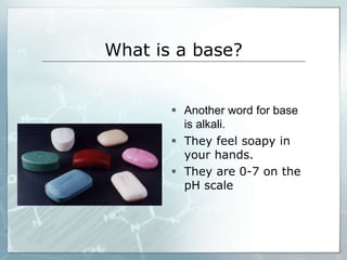 What is a base? 
 Another word for base 
is alkali. 
 They feel soapy in 
your hands. 
 They are 0-7 on the 
pH scale 
 