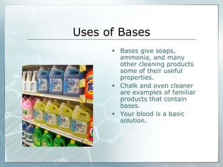 Uses of Bases 
 Bases give soaps, 
ammonia, and many 
other cleaning products 
some of their useful 
properties. 
 Chalk and oven cleaner 
are examples of familiar 
products that contain 
bases. 
 Your blood is a basic 
solution. 
 