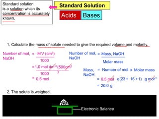Standard solution              Standard Solution
is a solution which its
concentration is accurately
known.
                                Acids        Bases

            You are given solid sodium hidroxide. Describe the procedure
            to prepare 500cm3 of 1.0 mol dm-3 sodium hidroxide solution.
            [Relative atomic mass: H=1; 0=16; Na=23]
  1. Calculate the mass of solute needed to give the required volume and molarity.

Number of mol, = M V (cm3)           Number of mol, = Mass, NaOH
NaOH                                 NaOH
                  1000                                 Molar mass
                = 1.0 mol dm-3 (500cm3
                               )           Mass, = Number of mol x Molar mass
                     1000                  NaOH
                = 0.5 mol                           = 0.5 mol x (23 + 16 +1) g mol-1
                                                     = 20.0 g
  2. The solute is weighed.



                                20.0g       Electronic Balance
 