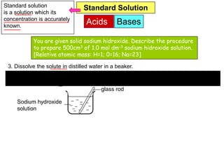 Standard solution                Standard Solution
is a solution which its
concentration is accurately
known.
                                  Acids        Bases

            You are given solid sodium hidroxide. Describe the procedure
            to prepare 500cm3 of 1.0 mol dm-3 sodium hidroxide solution.
            [Relative atomic mass: H=1; 0=16; Na=23]

 3. Dissolve the solute in distilled water in a beaker.
                               20.0g Sodium hydroxide

                                         glass rod

     Sodium hydroxide
        Distilled water
     solution
 