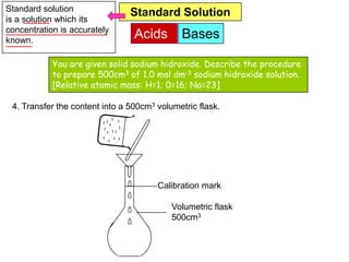 Standard solution               Standard Solution
is a solution which its
concentration is accurately
known.
                                 Acids       Bases

            You are given solid sodium hidroxide. Describe the procedure
            to prepare 500cm3 of 1.0 mol dm-3 sodium hidroxide solution.
            [Relative atomic mass: H=1; 0=16; Na=23]

 4. Transfer the content into a 500cm3 volumetric flask.




                                       Calibration mark

                                           Volumetric flask
                                           500cm3
 