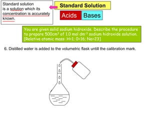 Standard solution                Standard Solution
is a solution which its
concentration is accurately
known.
                                  Acids         Bases

            You are given solid sodium hidroxide. Describe the procedure
            to prepare 500cm3 of 1.0 mol dm-3 sodium hidroxide solution.
            [Relative atomic mass: H=1; 0=16; Na=23]

6. Distilled water is added to the volumetric flask untill the calibration mark.
 