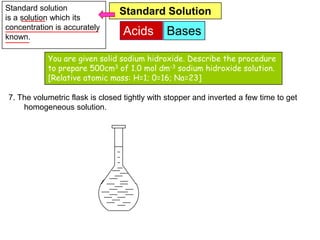 Standard solution               Standard Solution
is a solution which its
concentration is accurately
known.
                                 Acids        Bases

            You are given solid sodium hidroxide. Describe the procedure
            to prepare 500cm3 of 1.0 mol dm-3 sodium hidroxide solution.
            [Relative atomic mass: H=1; 0=16; Na=23]

7. The volumetric flask is closed tightly with stopper and inverted a few time to get
    homogeneous solution.
 