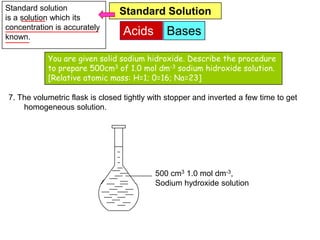 Standard solution               Standard Solution
is a solution which its
concentration is accurately
known.
                                 Acids        Bases

            You are given solid sodium hidroxide. Describe the procedure
            to prepare 500cm3 of 1.0 mol dm-3 sodium hidroxide solution.
            [Relative atomic mass: H=1; 0=16; Na=23]

7. The volumetric flask is closed tightly with stopper and inverted a few time to get
    homogeneous solution.




                                           500 cm3 1.0 mol dm-3,
                                           Sodium hydroxide solution
 