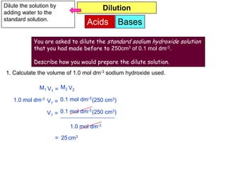 Dilute the solution by                   Dilution
adding water to the
standard solution.
                                Acids          Bases

            You are asked to dilute the standard sodium hydroxide solution
            that you had made before to 250cm3 of 0.1 mol dm-3.

            Describe how you would prepare the dilute solution.
1. Calculate the volume of 1.0 mol dm-3 sodium hydroxide used.

               M1 V1 = M2 V2

    1.0 mol dm-3 V1 = 0.1 mol dm-3 (250 cm3)
                                 -3
                  V1 = 0.1 mol dm (250 cm3)

                          1.0 mol dm-3
                     = 25 cm3
 