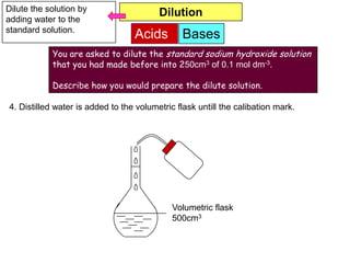 Dilute the solution by                   Dilution
adding water to the
standard solution.
                                  Acids        Bases
            You are asked to dilute the standard sodium hydroxide solution
            that you had made before into 250cm3 of 0.1 mol dm-3.

            Describe how you would prepare the dilute solution.

4. Distilled water is added to the volumetric flask untill the calibation mark.




                                             Volumetric flask
                                             500cm3
 