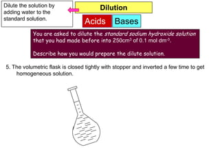 Dilute the solution by                  Dilution
adding water to the
standard solution.
                                 Acids        Bases
            You are asked to dilute the standard sodium hydroxide solution
            that you had made before into 250cm3 of 0.1 mol dm-3.

            Describe how you would prepare the dilute solution.

5. The volumetric flask is closed tightly with stopper and inverted a few time to get
    homogeneous solution.
 